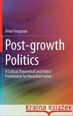 Post-Growth Politics: A Critical Theoretical and Policy Framework for Decarbonisation Ferguson, Peter 9783319787978 Springer