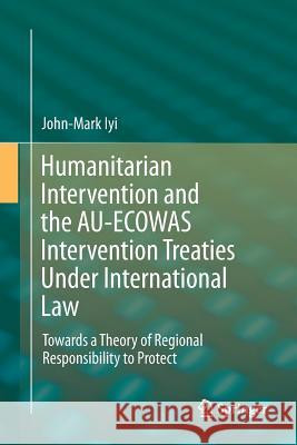 Humanitarian Intervention and the Au-Ecowas Intervention Treaties Under International Law: Towards a Theory of Regional Responsibility to Protect Iyi, John-Mark 9783319795119 Springer