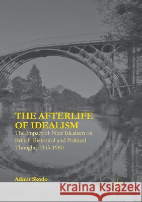 The Afterlife of Idealism: The Impact of New Idealism on British Historical and Political Thought, 1945-1980 Skodo, Admir 9783319805597 Palgrave MacMillan