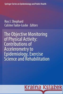 The Objective Monitoring of Physical Activity: Contributions of Accelerometry to Epidemiology, Exercise Science and Rehabilitation Roy J. Shephard Catrine Tudor-Locke 9783319806044 Springer