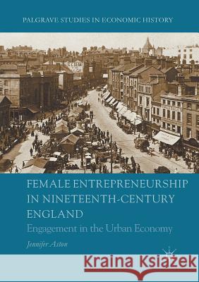 Female Entrepreneurship in Nineteenth-Century England: Engagement in the Urban Economy Aston, Jennifer 9783319809069 Palgrave MacMillan