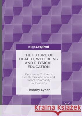 The Future of Health, Wellbeing and Physical Education: Optimising Children's Health Through Local and Global Community Partnerships Lynch, Timothy 9783319810911