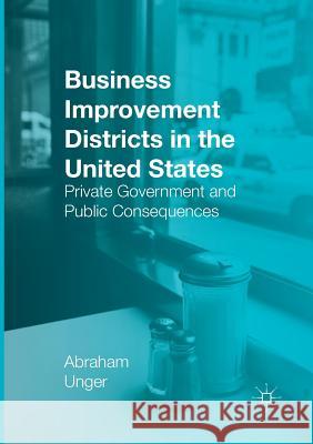 Business Improvement Districts in the United States: Private Government and Public Consequences Unger, Abraham 9783319812465 Palgrave MacMillan