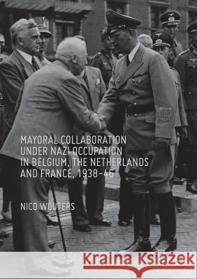 Mayoral Collaboration Under Nazi Occupation in Belgium, the Netherlands and France, 1938-46 Wouters, Nico 9783319813813