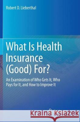 What Is Health Insurance (Good) For?: An Examination of Who Gets It, Who Pays for It, and How to Improve It Lieberthal, Robert D. 9783319829128
