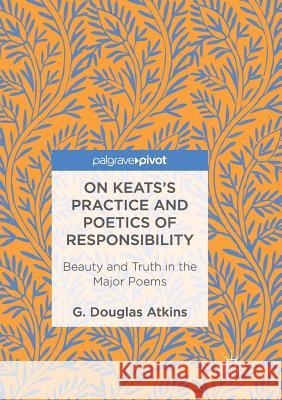 On Keats's Practice and Poetics of Responsibility: Beauty and Truth in the Major Poems Atkins, G. Douglas 9783319829944 Palgrave MacMillan