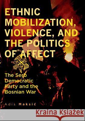 Ethnic Mobilization, Violence, and the Politics of Affect: The Serb Democratic Party and the Bosnian War Maksic, Adis 9783319839073 Palgrave MacMillan