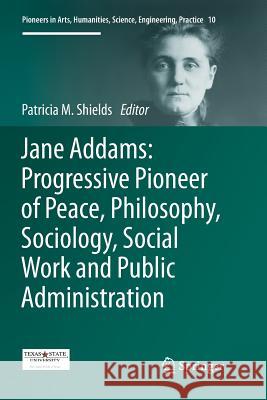 Jane Addams: Progressive Pioneer of Peace, Philosophy, Sociology, Social Work and Public Administration Patricia Shields 9783319844527 Springer