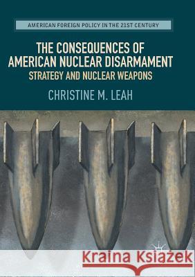 The Consequences of American Nuclear Disarmament: Strategy and Nuclear Weapons Leah, Christine M. 9783319844732 Palgrave Macmillan