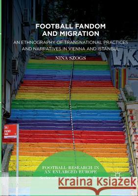 Football Fandom and Migration: An Ethnography of Transnational Practices and Narratives in Vienna and Istanbul Szogs, Nina 9783319845289 Palgrave MacMillan