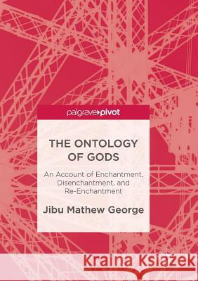 The Ontology of Gods: An Account of Enchantment, Disenchantment, and Re-Enchantment George, Jibu Mathew 9783319848846 Palgrave MacMillan