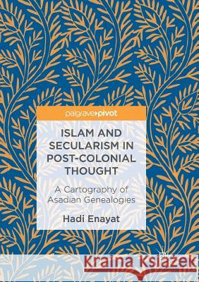 Islam and Secularism in Post-Colonial Thought: A Cartography of Asadian Genealogies Enayat, Hadi 9783319849461