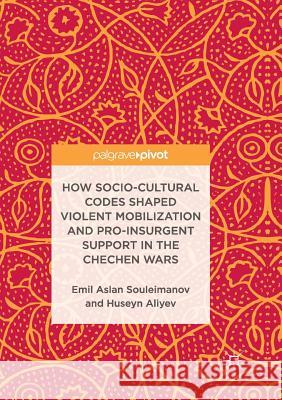 How Socio-Cultural Codes Shaped Violent Mobilization and Pro-Insurgent Support in the Chechen Wars Emil Aslan Souleimanov Huseyn Aliyev 9783319850153