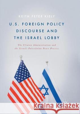 U.S. Foreign Policy Discourse and the Israel Lobby: The Clinton Administration and the Israeli-Palestinian Peace Process Kiely, Keith Peter 9783319850313