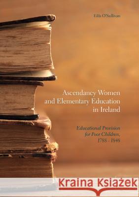 Ascendancy Women and Elementary Education in Ireland: Educational Provision for Poor Children, 1788 - 1848 O'Sullivan, Eilís 9783319854427