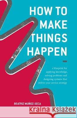 How to Make Things Happen: A Blueprint for Applying Knowledge, Solving Problems and Designing Systems That Deliver Your Service Strategy Muñoz-Seca, Beatriz 9783319854816 Palgrave MacMillan