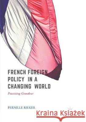 French Foreign Policy in a Changing World: Practising Grandeur Rieker, Pernille 9783319856124 Palgrave MacMillan