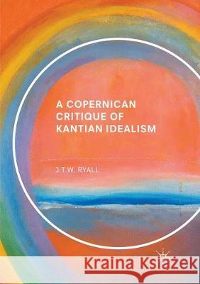A Copernican Critique of Kantian Idealism J. T. W. Ryall 9783319859972 Palgrave MacMillan