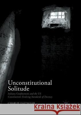 Unconstitutional Solitude: Solitary Confinement and the Us Constitution's Evolving Standards of Decency Eastaugh, Charlie 9783319871486 Palgrave MacMillan