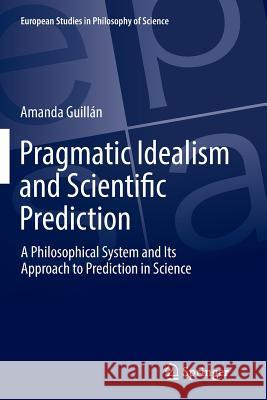 Pragmatic Idealism and Scientific Prediction: A Philosophical System and Its Approach to Prediction in Science Guillán, Amanda 9783319874616 Springer