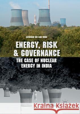 Energy, Risk and Governance: The Case of Nuclear Energy in India Wong, Catherine Mei Ling 9783319875347 Palgrave MacMillan
