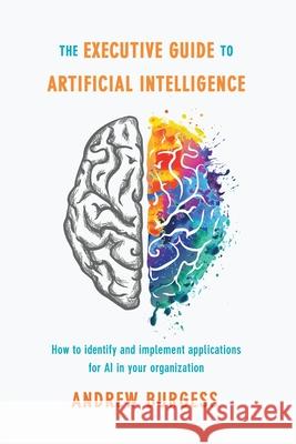The Executive Guide to Artificial Intelligence: How to Identify and Implement Applications for AI in Your Organization Burgess, Andrew 9783319876450
