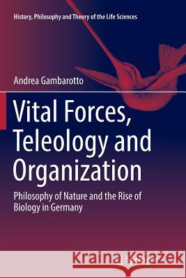 Vital Forces, Teleology and Organization: Philosophy of Nature and the Rise of Biology in Germany Gambarotto, Andrea 9783319880235 Springer