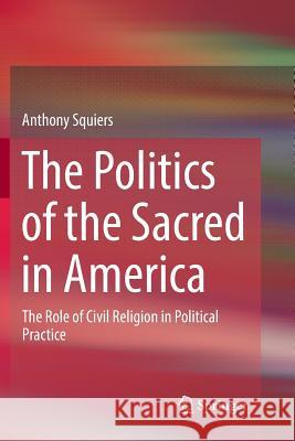 The Politics of the Sacred in America: The Role of Civil Religion in Political Practice Squiers, Anthony 9783319886718 Springer