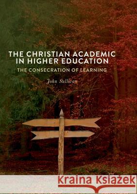 The Christian Academic in Higher Education: The Consecration of Learning John Sullivan 9783319888149 Springer International Publishing AG