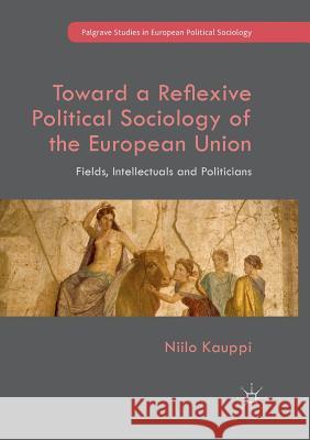 Toward a Reflexive Political Sociology of the European Union: Fields, Intellectuals and Politicians Kauppi, Niilo 9783319890272