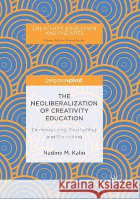 The Neoliberalization of Creativity Education: Democratizing, Destructing and Decreating Kalin, Nadine M. 9783319890814