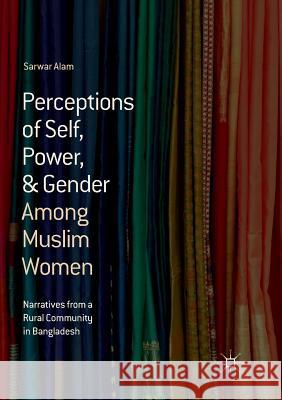 Perceptions of Self, Power, & Gender Among Muslim Women: Narratives from a Rural Community in Bangladesh Alam, Sarwar 9783319892597