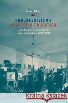 Progressivism's Aesthetic Education: The Bildungsroman and the American School, 1890-1920 Raber, Jesse 9783319900438