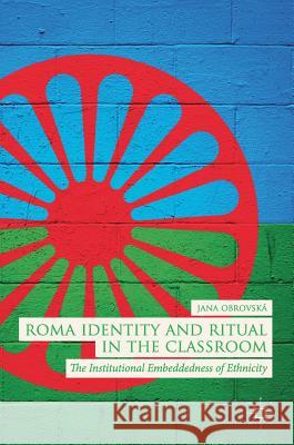 Roma Identity and Ritual in the Classroom: The Institutional Embeddedness of Ethnicity Obrovská, Jana 9783319945132