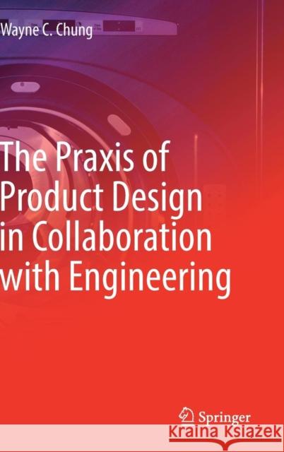 The Praxis of Product Design in Collaboration with Engineering Wayne C. Chung 9783319955001