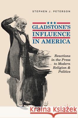 Gladstone's Influence in America: Reactions in the Press to Modern Religion and Politics Peterson, Stephen J. 9783319979953