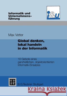 Global Denken, Lokal Handeln in Der Informatik: 10 Gebote Eines Ganzheitlichen, Objektorientierten Informatik-Einsatzes Vetter, Max 9783322912053