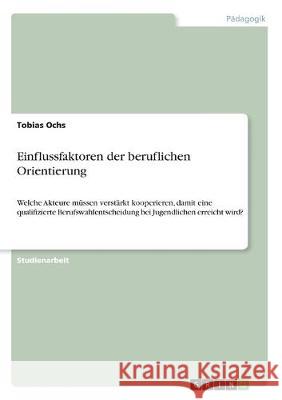 Einflussfaktoren der beruflichen Orientierung: Welche Akteure müssen verstärkt kooperieren, damit eine qualifizierte Berufswahlentscheidung bei Jugend Ochs, Tobias 9783346017147