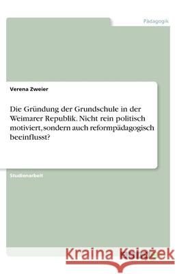 Die Gründung der Grundschule in der Weimarer Republik. Nicht rein politisch motiviert, sondern auch reformpädagogisch beeinflusst? Verena Zweier 9783346024428