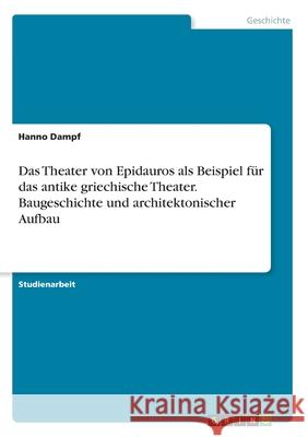 Das Theater von Epidauros als Beispiel für das antike griechische Theater. Baugeschichte und architektonischer Aufbau Hanno Dampf 9783346029768