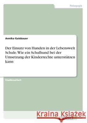 Der Einsatz von Hunden in der Lebenswelt Schule. Wie ein Schulhund bei der Umsetzung der Kinderrechte unterstützen kann Annika Gaisbauer 9783346082893