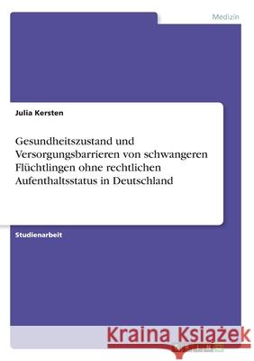 Gesundheitszustand und Versorgungsbarrieren von schwangeren Flüchtlingen ohne rechtlichen Aufenthaltsstatus in Deutschland Julia Kersten 9783346088369