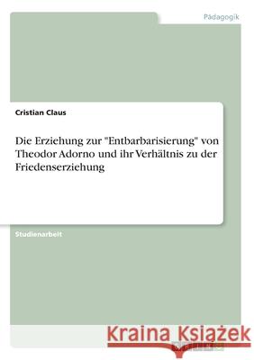 Die Erziehung zur Entbarbarisierung von Theodor Adorno und ihr Verhältnis zu der Friedenserziehung Claus, Cristian 9783346088482