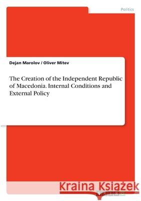 The Creation of the Independent Republic of Macedonia. Internal Conditions and External Policy Dejan Marolov Oliver Mitev 9783346091154