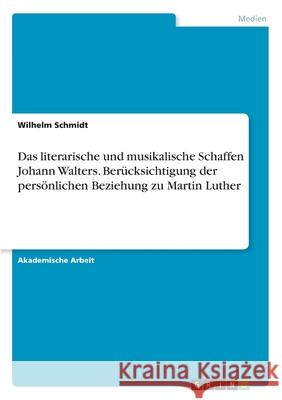 Das literarische und musikalische Schaffen Johann Walters. Berücksichtigung der persönlichen Beziehung zu Martin Luther Wilhelm Schmidt 9783346099181 Grin Verlag