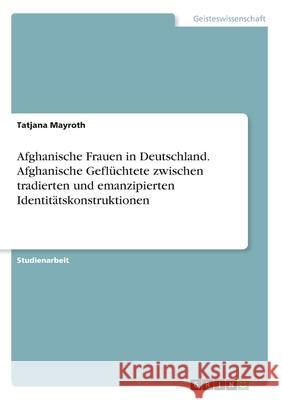 Afghanische Frauen in Deutschland. Afghanische Geflüchtete zwischen tradierten und emanzipierten Identitätskonstruktionen Mayroth, Tatjana 9783346103062 GRIN Verlag