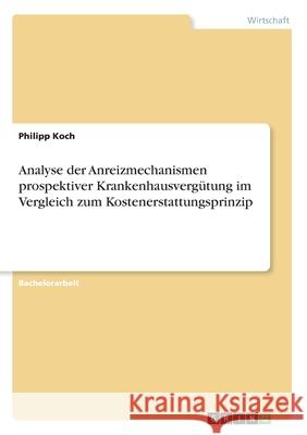 Analyse der Anreizmechanismen prospektiver Krankenhausvergütung im Vergleich zum Kostenerstattungsprinzip Philipp Koch 9783346121981