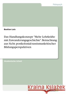 Das Handlungskonzept Mehr Lehrkräfte mit Zuwanderungsgeschichte. Betrachtung aus Sicht postkolonial-rassismuskritischer Bildungsperspektiven Leis, Bastian 9783346128874 Grin Verlag