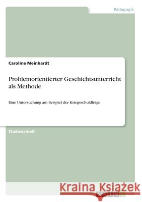 Problemorientierter Geschichtsunterricht als Methode: Eine Untersuchung am Beispiel der Kriegsschuldfrage Meinhardt, Caroline 9783346132109 Grin Verlag