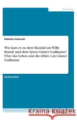 Wie kam es zu dem Skandal um Willy Brandt und dem Spion Günter Guillaume? Über das Leben und die Affäre von Günter Guillaume Rebekka Gajewski 9783346142603